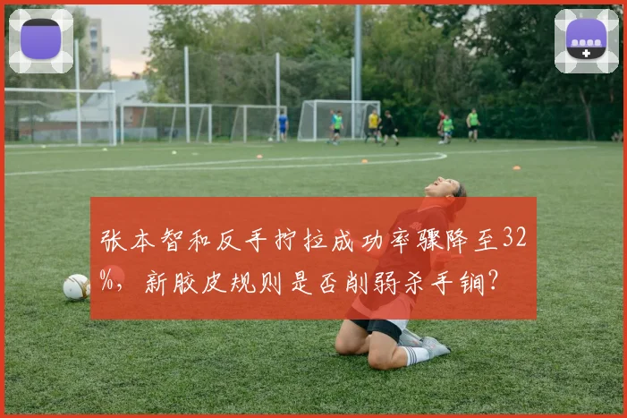 张本智和反手拧拉成功率骤降至32%，新胶皮规则是否削弱杀手锏？