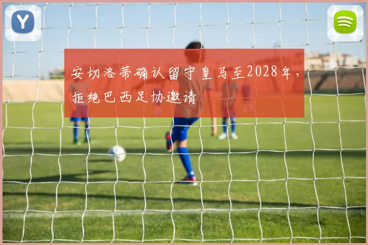 安切洛蒂确认留守皇马至2028年，拒绝巴西足协邀请