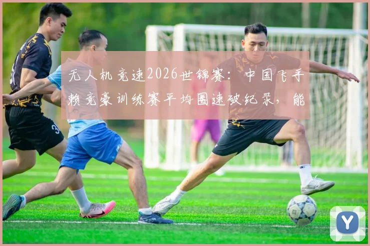 无人机竞速2026世锦赛：中国飞手赖竞豪训练赛平均圈速破纪录，能否终结韩国选手五连冠？